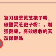 复习破壁灵芝孢子粉_破壁灵芝孢子粉：，增强健康，高效吸收的天然保健品