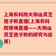 上海农科院大别山灵芝孢子粉直播(上海农科院现场直播——大别山灵芝孢子粉的研究与应用)