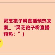 灵芝孢子粉直播预热文案_“灵芝孢子粉直播预热：”)