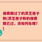 保质期过了的灵芝孢子粉(灵芝孢子粉的保质期已过，该如何处理？)