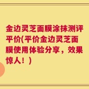 金边灵芝面膜涂抹测评平价(平价金边灵芝面膜使用体验分享，效果惊人！)