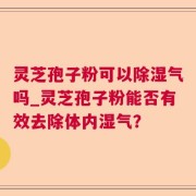 灵芝孢子粉可以除湿气吗_灵芝孢子粉能否有效去除体内湿气？