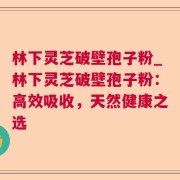 林下灵芝破壁孢子粉_林下灵芝破壁孢子粉：高效吸收，天然健康之选