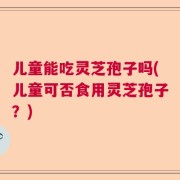 儿童能吃灵芝孢子吗(儿童可否食用灵芝孢子？)