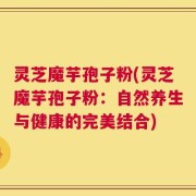 灵芝魔芋孢子粉(灵芝魔芋孢子粉：自然养生与健康的完美结合)