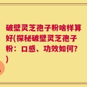破壁灵芝孢子粉啥样算好(探秘破壁灵芝孢子粉：口感、功效如何？)