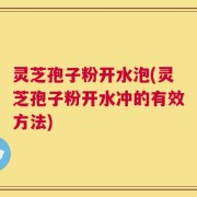 灵芝孢子粉开水泡(灵芝孢子粉开水冲的有效方法)