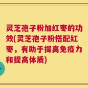 灵芝孢子粉加红枣的功效(灵芝孢子粉搭配红枣，有助于提高免疫力和提高体质)