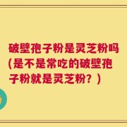 破壁孢子粉是灵芝粉吗(是不是常吃的破壁孢子粉就是灵芝粉？)