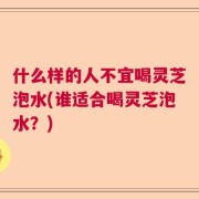 什么样的人不宜喝灵芝泡水(谁适合喝灵芝泡水？)
