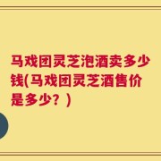 马戏团灵芝泡酒卖多少钱(马戏团灵芝酒售价是多少？)