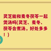 灵芝能和麦冬茯苓一起煲汤吗(灵芝、麦冬、茯苓合煮汤，好处多多！)