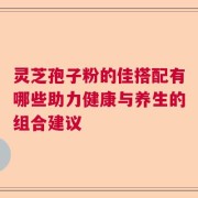 灵芝孢子粉的佳搭配有哪些助力健康与养生的组合建议