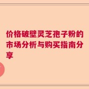 价格破壁灵芝孢子粉的市场分析与购买指南分享