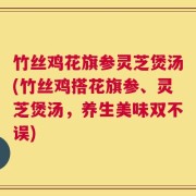 竹丝鸡花旗参灵芝煲汤(竹丝鸡搭花旗参、灵芝煲汤，养生美味双不误)