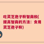 吃灵芝孢子粉智商税(提高智商的方法：食用灵芝孢子粉)