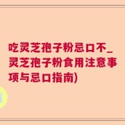 吃灵芝孢子粉忌口不_灵芝孢子粉食用注意事项与忌口指南)