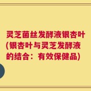 灵芝菌丝发酵液银杏叶(银杏叶与灵芝发酵液的结合：有效保健品)