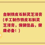 自制铁皮石斛灵芝浸膏(手工制作铁皮石斛灵芝浸膏，保健佳品，健康必备！)