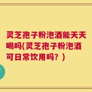 灵芝孢子粉泡酒能天天喝吗(灵芝孢子粉泡酒可日常饮用吗？)