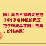 网上卖自己家的灵芝孢子粉(家庭种植的灵芝孢子粉成品在网上热卖，价格亲民)