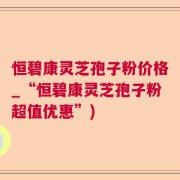 恒碧康灵芝孢子粉价格_“恒碧康灵芝孢子粉超值优惠”)