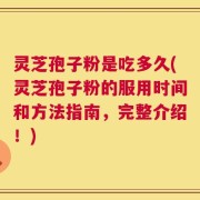 灵芝孢子粉是吃多久(灵芝孢子粉的服用时间和方法指南，完整介绍！)