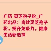 广药 灵芝孢子粉_广药出品：高效灵芝孢子粉，提升免疫力，健康生活新选择
