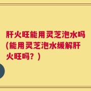 肝火旺能用灵芝泡水吗(能用灵芝泡水缓解肝火旺吗？)