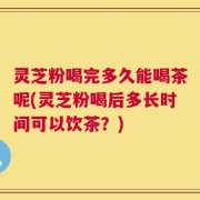 灵芝粉喝完多久能喝茶呢(灵芝粉喝后多长时间可以饮茶？)