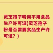 灵芝孢子粉用不用食品生产许可证(灵芝孢子粉是否需要食品生产许可证？)