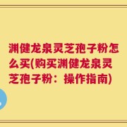 渊健龙泉灵芝孢子粉怎么买(购买渊健龙泉灵芝孢子粉：操作指南)