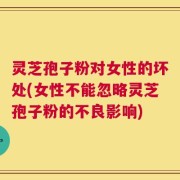 灵芝孢子粉对女性的坏处(女性不能忽略灵芝孢子粉的不良影响)