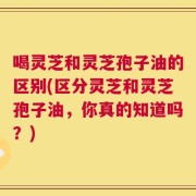 喝灵芝和灵芝孢子油的区别(区分灵芝和灵芝孢子油，你真的知道吗？)