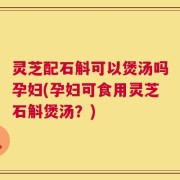 灵芝配石斛可以煲汤吗孕妇(孕妇可食用灵芝石斛煲汤？)