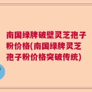南国绿牌破壁灵芝孢子粉价格(南国绿牌灵芝孢子粉价格突破传统)