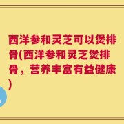 西洋参和灵芝可以煲排骨(西洋参和灵芝煲排骨，营养丰富有益健康)