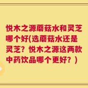 悦木之源蘑菇水和灵芝哪个好(选蘑菇水还是灵芝？悦木之源这两款中药饮品哪个更好？)