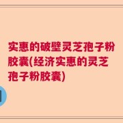 实惠的破壁灵芝孢子粉胶囊(经济实惠的灵芝孢子粉胶囊)