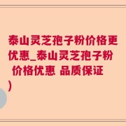 泰山灵芝孢子粉价格更优惠_泰山灵芝孢子粉 价格优惠 品质保证)