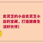 卖灵芝的小店卖灵芝小店的宝藏，打造健康生活好伙伴)