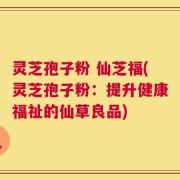 灵芝孢子粉 仙芝福(灵芝孢子粉：提升健康福祉的仙草良品)