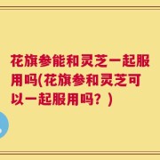 花旗参能和灵芝一起服用吗(花旗参和灵芝可以一起服用吗？)