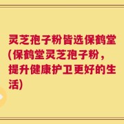 灵芝孢子粉皆选保鹤堂(保鹤堂灵芝孢子粉，提升健康护卫更好的生活)