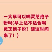 一大早可以喝灵芝孢子粉吗(早上适不适合喝灵芝孢子粉？建议时间来了！)
