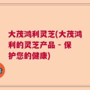 大茂鸿利灵芝(大茂鸿利的灵芝产品 - 保护您的健康)
