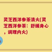 灵芝西洋参茶清火(灵芝西洋参茶：舒缓身心，调理内火)
