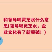 和领导喝灵芝水什么意思(领导喝灵芝水，企业文化有了新突破！)