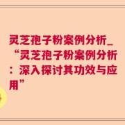灵芝孢子粉案例分析_“灵芝孢子粉案例分析：深入探讨其功效与应用”
