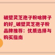 破壁灵芝孢子粉啥牌子的好_破壁灵芝孢子粉品牌推荐：优质选择与购买指南